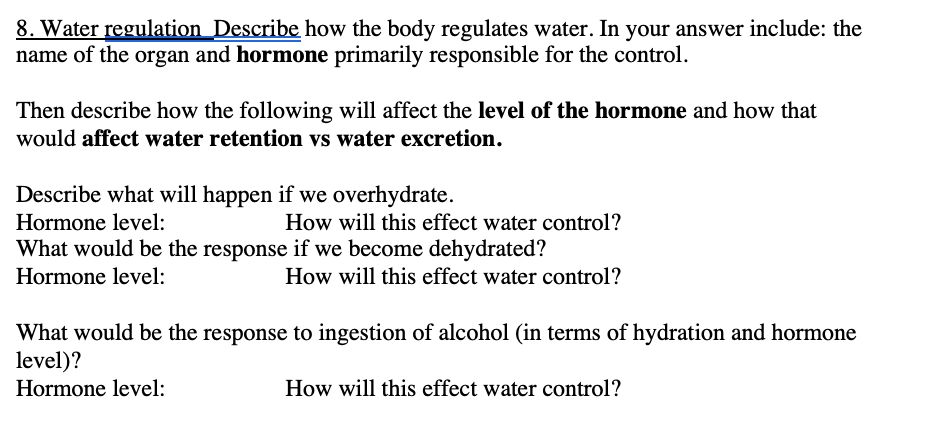 8. Water regulation Describe how the body regulates water. In your answer include: the
name of the organ and hormone primarily responsible for the control.
Then describe how the following will affect the level of the hormone and how that
would affect water retention vs water excretion.
Describe what will happen if we overhydrate.
Hormone level:
How will this effect water control?
What would be the response if we become dehydrated?
Hormone level:
How will this effect water control?
What would be the response to ingestion of alcohol (in terms of hydration and hormone
level)?
Hormone level:
How will this effect water control?