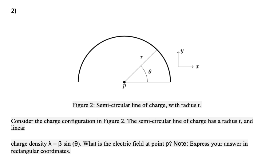 2)
Figure 2: Semi-circular line of charge, with radius r.
Consider the charge configuration in Figure 2. The semi-circular line of charge has a radius r, and
linear
charge density A = ß sin (0). What is the electric field at point p? Note: Express your answer in
rectangular coordinates.
