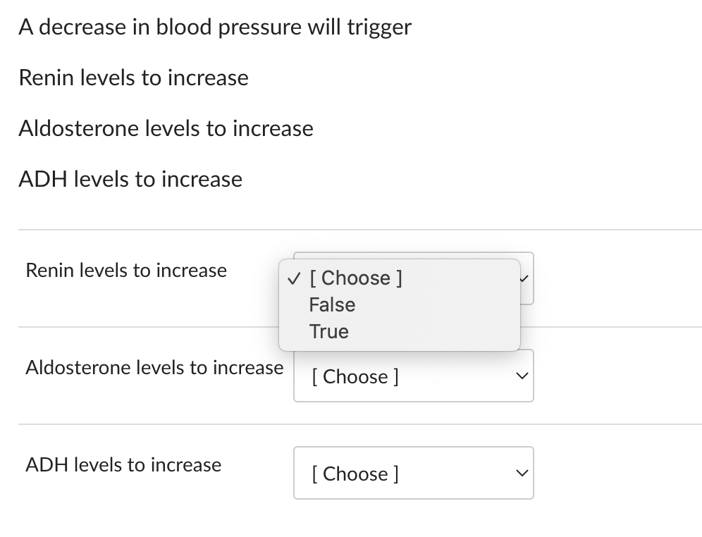 A decrease in blood pressure will trigger
Renin levels to increase
Aldosterone levels to increase
ADH levels to increase
Renin levels to increase
Aldosterone levels to increase
ADH levels to increase
✓ [Choose ]
False
True
[Choose ]
[Choose ]
<