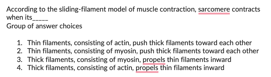 According to the
when its
Group of answer choices
sliding-filament model of muscle contraction, sarcomere contracts
1. Thin filaments, consisting of actin, push thick filaments toward each other
2. Thin filaments, consisting of myosin, push thick filaments toward each other
3. Thick filaments, consisting of myosin, propels thin filaments inward
4. Thick filaments, consisting of actin, propels thin filaments inward