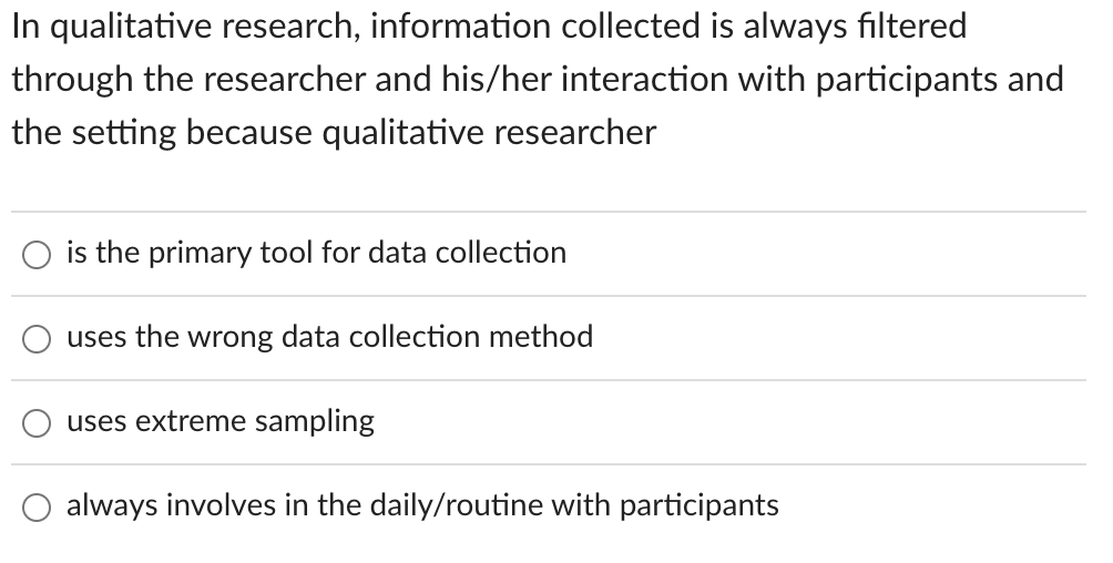 In qualitative research, information collected is always filtered
through the researcher and his/her interaction with participants and
the setting because qualitative researcher
is the primary tool for data collection
uses the wrong data collection method
uses extreme sampling
always involves in the daily/routine with participants