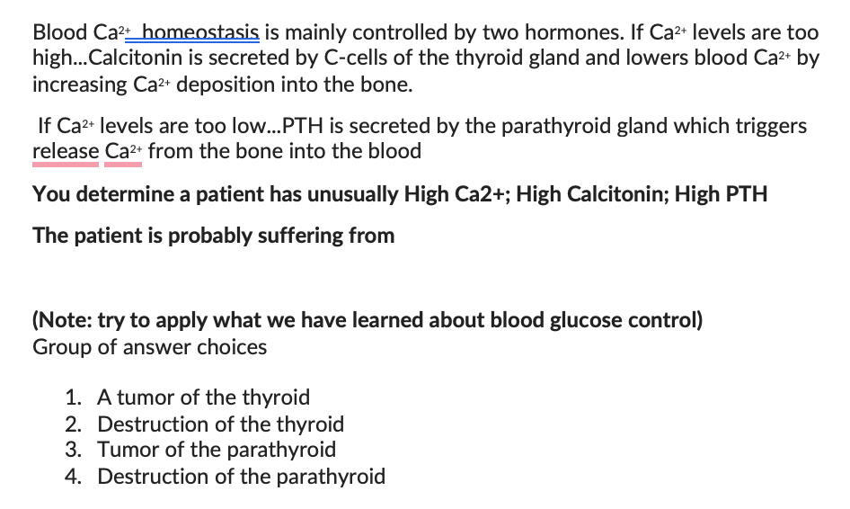 Blood Ca²+_homeostasis is mainly controlled by two hormones. If Ca²+ levels are too
high...Calcitonin is secreted by C-cells of the thyroid gland and lowers blood Ca²+ by
increasing Ca²+ deposition into the bone.
If Ca²+ levels are too low...PTH is secreted by the parathyroid gland which triggers
release Ca²+ from the bone into the blood
You determine a patient has unusually High Ca2+; High Calcitonin; High PTH
The patient is probably suffering from
(Note: try to apply what we have learned about blood glucose control)
Group of answer choices
1. A tumor of the thyroid
2. Destruction of the thyroid
3. Tumor of the parathyroid
4. Destruction of the parathyroid