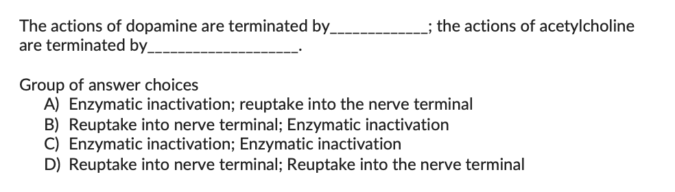 The actions of dopamine are terminated by
are terminated by
the actions of acetylcholine
Group of answer choices
A) Enzymatic inactivation; reuptake into the nerve terminal
B) Reuptake into nerve terminal; Enzymatic inactivation
C) Enzymatic inactivation; Enzymatic inactivation
D) Reuptake into nerve terminal; Reuptake into the nerve terminal