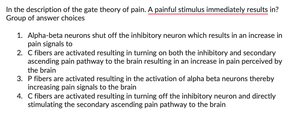 In the description of the gate theory of pain. A painful stimulus immediately results in?
Group of answer choices
1. Alpha-beta neurons shut off the inhibitory neuron which results in an increase in
pain signals to
2. C fibers are activated resulting in turning on both the inhibitory and secondary
ascending pain pathway to the brain resulting in an increase in pain perceived by
the brain
3. P fibers are activated resulting in the activation of alpha beta neurons thereby
increasing pain signals to the brain
4. C fibers are activated resulting in turning off the inhibitory neuron and directly
stimulating the secondary ascending pain pathway to the brain
