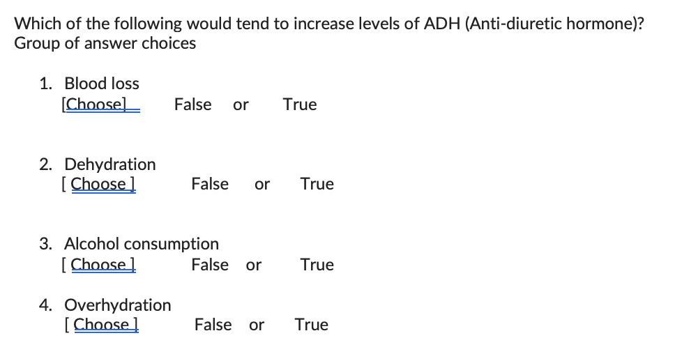 Which of the following would tend to increase levels of ADH (Anti-diuretic hormone)?
Group of answer choices
1. Blood loss
[Choose]
2. Dehydration
[Choose]
False or True
4. Overhydration
[Choose]
False or True
3. Alcohol consumption
[Choose ]
False or True
False or
True
