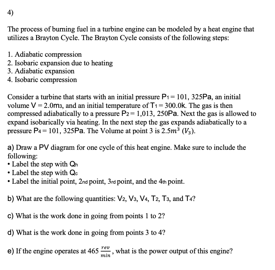 4)
The process of burning fuel in a turbine engine can be modeled by a heat engine that
utilizes a Brayton Cycle. The Brayton Cycle consists of the following steps:
1. Adiabatic compression
2. Isobaric expansion due to heating
3. Adiabatic expansion
4. Isobaric compression
Consider a turbine that starts with an initial pressure P1= 101, 325PA, an initial
volume V = 2.0m3, and an initial temperature of T1= 300.0k. The gas is then
compressed adiabatically to a pressure P2= 1,013, 250PA. Next the gas is allowed to
expand isobarically via heating. In the next step the gas expands adiabatically to a
pressure P4 = 101, 325Pa. The Volume at point 3 is 2.5m³ (V3).
a) Draw a PV diagram for one cycle of this heat engine. Make sure to include the
following:
• Label the step with Qh
• Label the step with Qc
• Label the initial point, 2nd point, 3rd point, and the 4th point.
b) What are the following quantities: V2, V3, V4, T2, T3, and T4?
c) What is the work done in going from points 1 to 2?
d) What is the work done in going from points 3 to 4?
rev
e) If the engine operates at 465
what is the power output of this engine?
min
