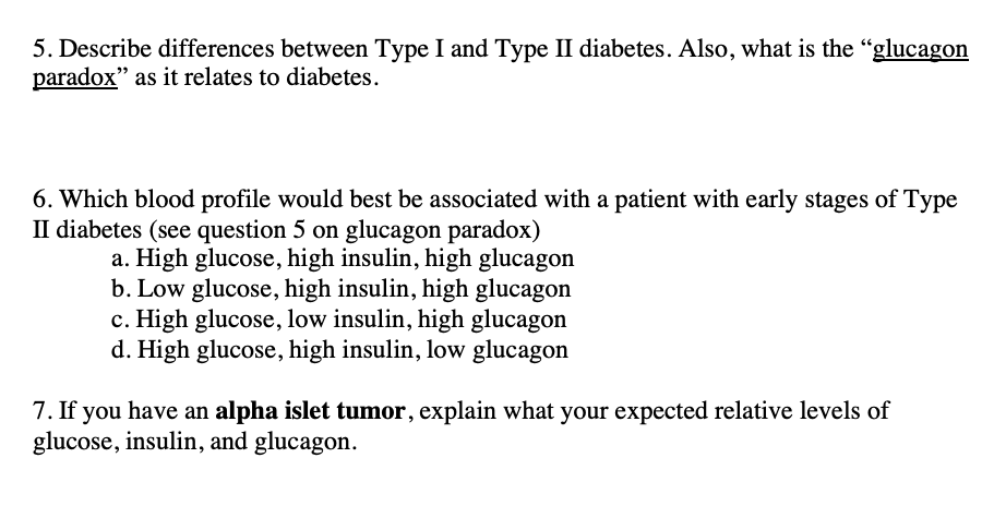 5. Describe differences between Type I and Type II diabetes. Also, what is the "glucagon
paradox" as it relates to diabetes.
6. Which blood profile would best be associated with a patient with early stages of Type
II diabetes (see question 5 on glucagon paradox)
a. High glucose, high insulin, high glucagon
b. Low glucose, high insulin, high glucagon
c. High glucose, low insulin, high glucagon
d. High glucose, high insulin, low glucagon
7. If you have an alpha islet tumor, explain what your expected relative levels of
glucose, insulin, and glucagon.