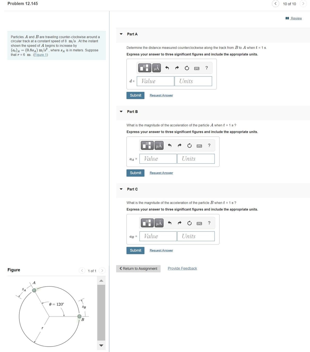 Problem 12.145
Particles A and B are traveling counter-clockwise around a
circular track at a constant speed of 8 m/s. At the instant
shown the speed of A begins to increase by
(at) A = (0.884) m/s², where SA is in meters. Suppose
that r= 6 m. (Figure 1)
Figure
SA
A
0 = 120°
SB
B
1 of 1
Part A
Determine the distance measured counterclockwise along the track from B to A when t = 1 s.
Express your answer to three significant figures and include the appropriate units.
d =
Submit
Part B
aA =
Submit
Part C
Value
LOL
aB =
What is the magnitude of the acceleration of the particle A when t=1s?
Express your answer to three significant figures and include the appropriate units.
Submit
μА
Request Answer
O
Value
μÃ
Request Answer
ī
What is the magnitude of the acceleration of the particle B when t=1s?
Express your answer to three significant figures and include the appropriate units.
μА
Value
Units
Request Answer
< Return to Assignment
Units
?
Units
Provide Feedback
?
?
10 of 10
Review