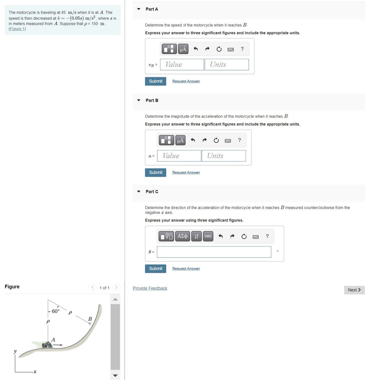 The motorcycle is traveling at 45 m/s when it is at A. The
speed is then decreased at v= -(0.05s) m/s², where s is
in meters measured from A. Suppose that p = 150 m
(Figure 1)
Figure
P
60°
P
B
1 of 1
▼
Part A
Determine the speed of the motorcycle when it reaches B.
Express your answer to three significant figures and include the appropriate units.
UB=
Submit
Part B
a =
Part C
O
0 =
Value
Determine the magnitude of the acceleration of the motorcycle when it reaches B.
Express your answer to three significant figures and include the appropriate units.
μA
Submit
Request Answer
Value
Submit Request Answer
μA
Provide Feedback
Units
Determine the direction of the acceleration of the motorcycle when it reaches B measured counterclockwise from the
negative axis.
Express your answer using three significant figures.
Units
15. ΑΣΦ ↓↑ vec
Request Answer
?
?
?
O
Next >