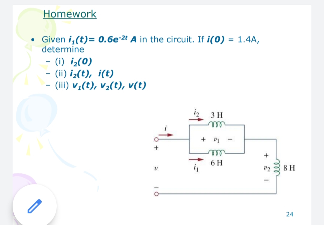 Homework
Given i,(t)= 0.6e-2t A in the circuit. If i(0) = 1.4A,
determine
- (i) i¿(0)
- (ii) i¿(t), i(t)
- (iii) v;(t), v½(t), v(t)
-
3 H
ell
all
6 H
v2
8 H
24
all
