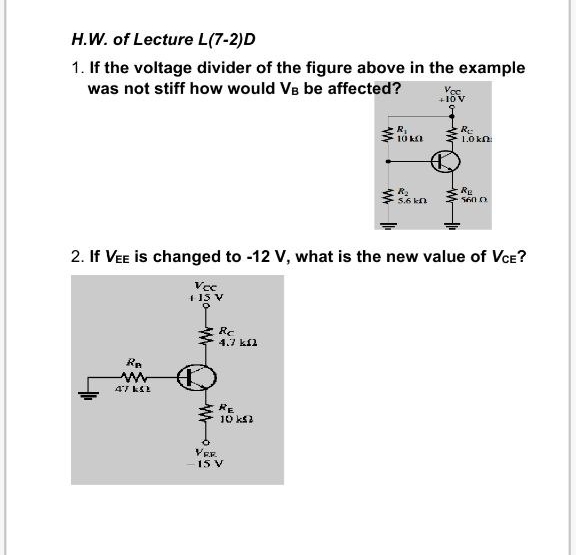 H.W. of Lecture L(7-2)D
1. If the voltage divider of the figure above in the example
was not stiff how would VB be affected?
R-
1.0 kn
R.
Re
5.6 kn
5600
2. If VEE is changed to -12 V, what is the new value of VCE?
4 15 V
Rc
4.7 kfl
Re
RE
10 ks2
VER.
15 V
