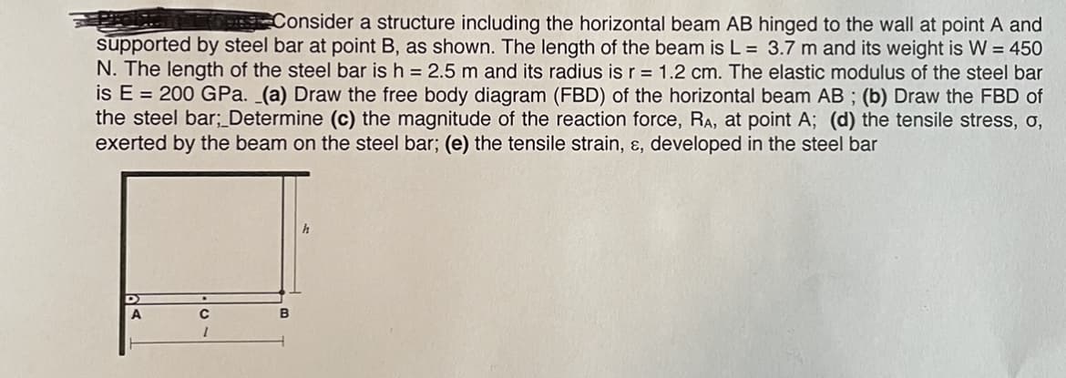 Consider a structure including the horizontal beam AB hinged to the wall at point A and
supported by steel bar at point B, as shown. The length of the beam is L = 3.7 m and its weight is W = 450
N. The length of the steel bar is h = 2.5 m and its radius is r = 1.2 cm. The elastic modulus of the steel bar
is E = 200 GPa. _(a) Draw the free body diagram (FBD) of the horizontal beam AB ; (b) Draw the FBD of
the steel bar;_Determine (c) the magnitude of the reaction force, RA, at point A; (d) the tensile stress, o,
exerted by the beam on the steel bar; (e) the tensile strain, ɛ, developed in the steel bar
h
A
B
