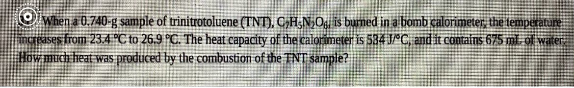 OWhen a 0.740 g sample of trinitrotoluene (TNT), CH;N,O, is burned in a bomb calorimeter, the temperature
increases from 234 °C to 26.9 °C. The heat capacity of the calorimeter is 534 J/ C, and it contains 675 mL. of water
How much heat was produced by the combustion of the TNT sample?
