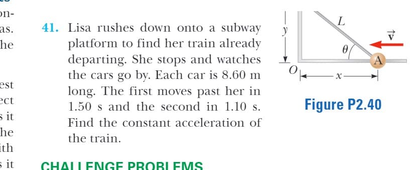 on-
as.
he
41. Lisa rushes down onto a subway
platform to find her train already
departing. She stops and watches
the cars go by. Each car is 8.60 m
long. The first moves past her in
A
est
ect
s it
he
ith
s it
1.50 s and the second in 1.10 s.
Figure P2.40
Find the constant acceleration of
the train.
CHALLENGE PROBLEMS
