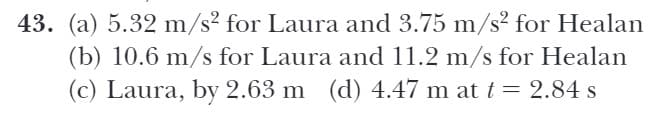 43. (a) 5.32 m/s² for Laura and 3.75 m/s² for Healan
(b) 10.6 m/s for Laura and 11.2 m/s for Healan
(c) Laura, by 2.63 m (d) 4.47 m at t = 2.84 s
