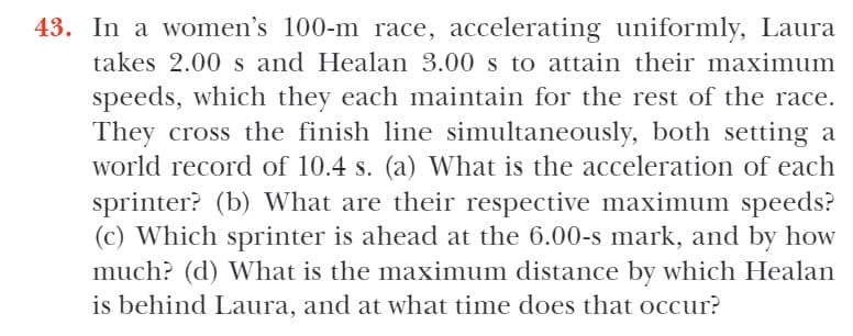 43. In a women's 100-m race, accelerating uniformly, Laura
takes 2.00 s and Healan 3.00 s to attain their maximum
speeds, which they each maintain for the rest of the race.
They cross the finish line simultaneously, both setting a
world record of 10.4 s. (a) What is the acceleration of each
sprinter? (b) What are their respective maximum speeds?
(c) Which sprinter is ahead at the 6.00-s mark, and by how
much? (d) What is the maximum distance by which Healan
is behind Laura, and at what time does that occur?
