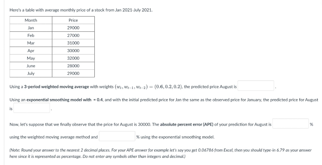 Here's a table with average monthly price of a stock from Jan 2021-July 2021.
Month
Price
Jan
29000
Feb
27000
Mar
31000
Apr
30000
May
32000
June
28000
July
29000
Using a 3-period weighted moving average with weights (wt, wt-1, W-2) = (0.6, 0.2, 0.2), the predicted price August is
Using an exponential smoothing model with = 0.4, and with the initial predicted price for Jan the same as the observed price for January, the predicted price for August
is
%
Now, let's suppose that we finally observe that the price for August is 30000. The absolute percent error (APE) of your prediction for August is
using the weighted moving average method and
% using the exponential smoothing model.
(Note: Round your answer to the nearest 2 decimal places. For your APE answer for example let's say you get 0.06786 from Excel, then you should type-in 6.79 as your answer
here since it is represented as percentage. Do not enter any symbols other than integers and decimal.)