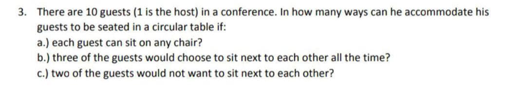 3. There are 10 guests (1 is the host) in a conference. In how many ways can he accommodate his
guests to be seated in a circular table if:
a.) each guest can sit on any chair?
b.) three of the guests would choose to sit next to each other all the time?
c.) two of the guests would not want to sit next to each other?
