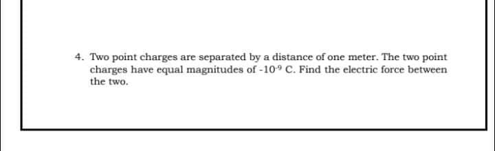4. Two point charges are separated by a distance of one meter. The two point
charges have equal magnitudes of -109 C. Find the electric force between
the two.
