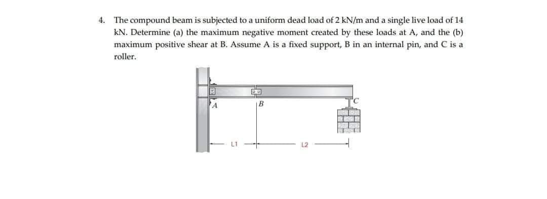 4. The compound beam is subjected to a uniform dead load of 2 kN/m and a single live load of 14
kN. Determine (a) the maximum negative moment created by these loads at A, and the (b)
maximum positive shear at B. Assume A is a fixed support, B in an internal pin, and C is a
roller.
|B
L2
