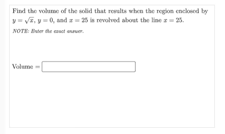 Find the volume of the solid that results when the region enclosed by
y = VT, y = 0, and a = 25 is revolved about the line = 25.
%3D
NOTE: Enter the exact answer.
Volume
