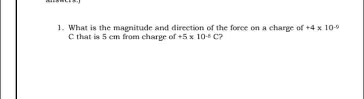 1. What is the magnitude and direction of the force on a charge of +4 x 10-9
C that is 5 cm from charge of +5 x 10-8 C?
