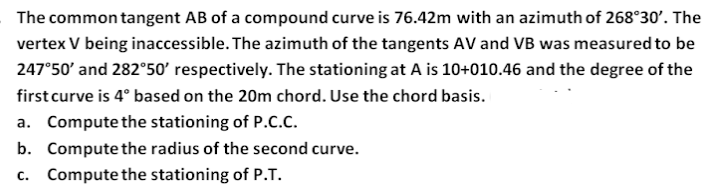 The common tangent AB of a compound curve is 76.42m with an azimuth of 268°30'. The
vertex V being inaccessible. The azimuth of the tangents AV and VB was measured to be
247°50' and 282°50' respectively. The stationing at A is 10+010.46 and the degree of the
first curve is 4° based on the 20m chord. Use the chord basis.
a. Compute the stationing of P.C.c.
b. Compute the radius of the second curve.
c. Compute the stationing of P.T.
