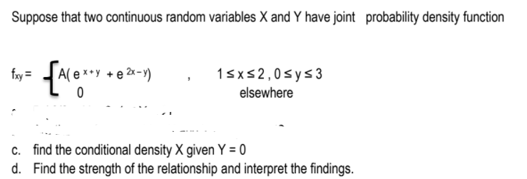 Suppose that two continuous random variables X and Y have joint probability density function
fry =
15x52,0sys3
elsewhere
A( e ×*y + e 2x-y)
c. find the conditional density X given Y = 0
d. Find the strength of the relationship and interpret the findings.
