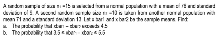 A random sample of size ni =15 is selected from a normal population with a mean of 76 and standard
deviation of 9. A second random sample size n2 =10 is taken from another normal population with
mean 71 and a standard deviation 13. Let x bar1 and x bar2 be the sample means. Find:
a. The probability that xbarı – xbar2 exceeds 4.5
b. The probability that 3.5 < xbar1– xbar2 < 5.5
