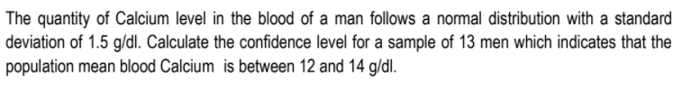 The quantity of Calcium level in the blood of a man follows a normal distribution with a standard
deviation of 1.5 g/dl. Calculate the confidence level for a sample of 13 men which indicates that the
population mean blood Calcium is between 12 and 14 g/dl.
