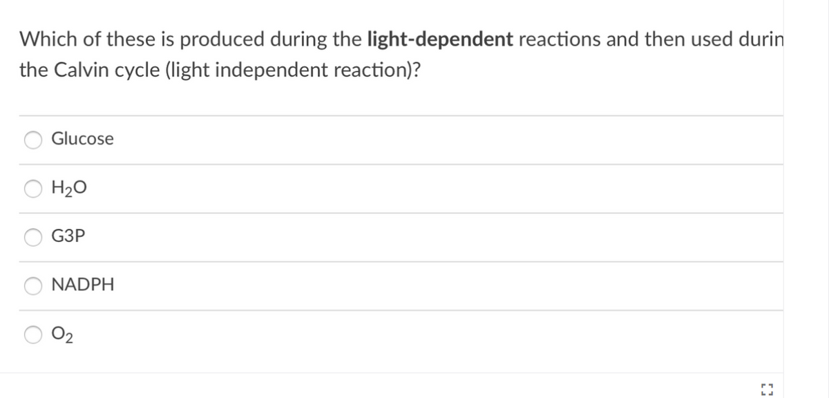 Which of these is produced during the light-dependent reactions and then used durin
the Calvin cycle (light independent reaction)?
Glucose
H20
G3P
NADPH
