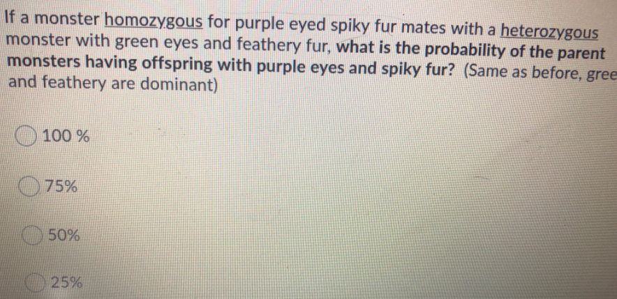 If a monster homozygous for purple eyed spiky fur mates with a heterozygous
monster with green eyes and feathery fur, what is the probability of the parent
monsters having offspring with purple eyes and spiky fur? (Same as before, gree
and feathery are dominant)
100 %
75%
50%
25%
