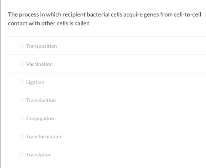 The process in which recipient bacterial cells acquire genes from cell-to-cell
contact with other cells is called
O Transposition
Vaccination
O Ligation
Transduction
O Conjugation
O Transformation
O Translation
