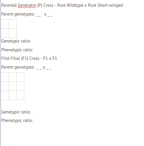 Parental Generatin (P) Cross - Pure Wildtype x Pure Short-winged
Parent genotypes: __ x _-
Genotypic ratio:
Phenotypic ratio:
First Filial (F1) Cross - F1 x F1
Parent genotypes: __x _-
Genotypic ratio:
Phenotypic ratio:
