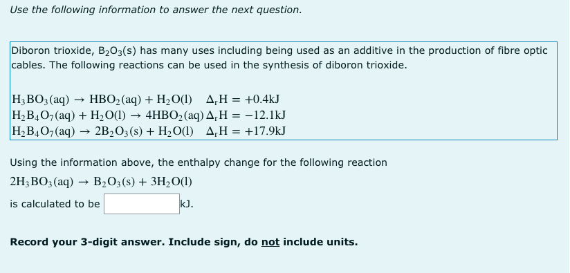 Use the following information to answer the next question.
Diboron trioxide, B203(s) has many uses including being used as an additive in the production of fibre optic
cables. The following reactions can be used in the synthesis of diboron trioxide.
H3BO3 (aq) → HBO2(aq) + H2O(1)
H2B407 (aq) + H2O(1)
H, B40, (aq) → 2B2O;(s) + H2O(1) A,H=+17.9kJ
A,H = +0.4kJ
4HBO2 (aq) A,H = -12.1kJ
Using the information above, the enthalpy change for the following reaction
2H3BO3 (aq) → B,0;(8) + 3H2O(1)
is calculated to be
kJ.
Record your 3-digit answer. Include sign, do not include units.
