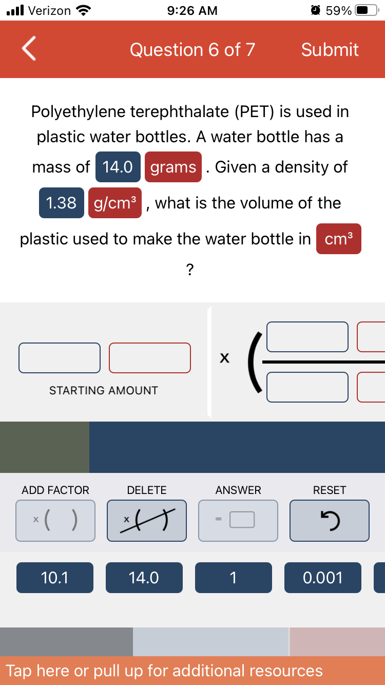 ..ll Verizon
STARTING AMOUNT
ADD FACTOR
x( )
Question 6 of 7
10.1
9:26 AM
Polyethylene terephthalate (PET) is used in
plastic water bottles. A water bottle has a
mass of 14.0 grams. Given a density of
1.38 g/cm³, what is the volume of the
plastic used to make the water bottle in cm³
?
DELETE
s
14.0
X
ANSWER
Q59%
1
Submit
RESET
2
0.001
Tap here or pull up for additional resources