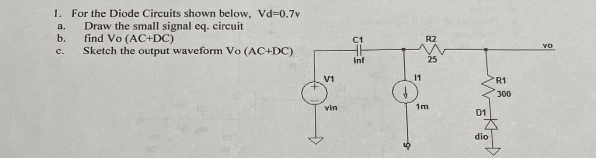1. For the Diode Circuits shown below, Vd=0.7v
a.
Draw the small signal eq. circuit
b.
find Vo (AC+DC)
Sketch the output waveform Vo (AC+DC)
C.
+
V1
vin
C1
inf
9
11
R2
25
1m
D1
dio
R1
300
VO