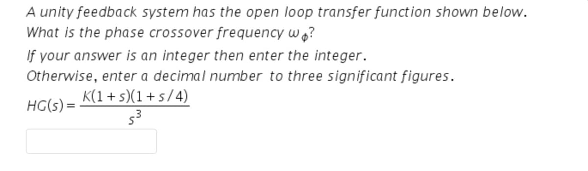 A unity feedback system has the open loop transfer function shown below.
What is the phase crossover frequency wo?
If your answer is an integer then enter the integer.
Otherwise, enter a decimal number to three significant figures.
K(1+s)(1+s/4)
HG(s) =
5³