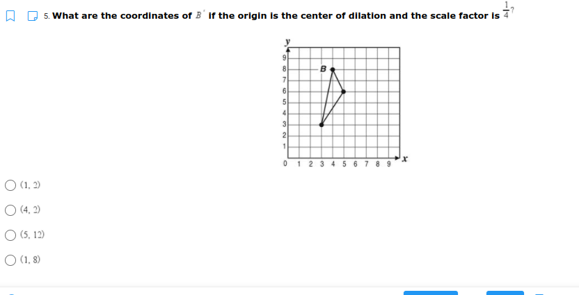 5. What are the coordinates of B' if the origin is the center of dilation and the scale factor is 7
9
8
B.
6
4
0 1 2 3 4 5 6 7 8 9
O (1, 2)
O (4. 2)
O (5, 12)
O (1, 8)
