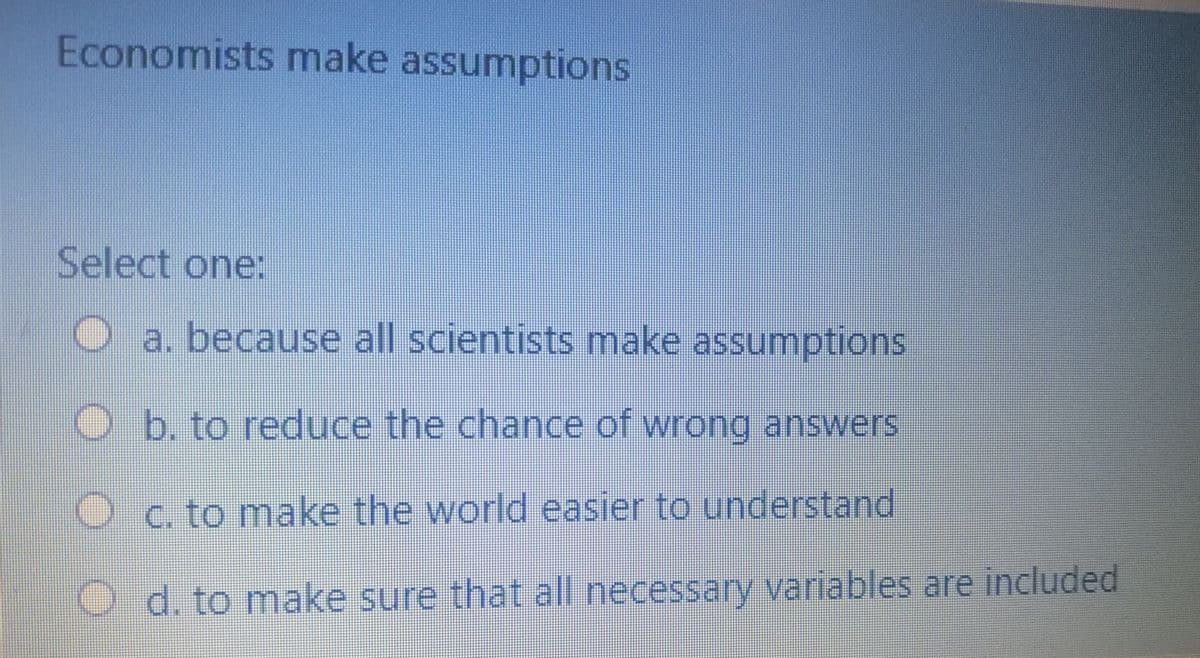 Economists make assumptions
Select one:
a. because all scientists make assumptions
O b. to reduce the chance of wrong answers
C. to make the world easier to understand
O d. to make sure that all necessary variables are included
