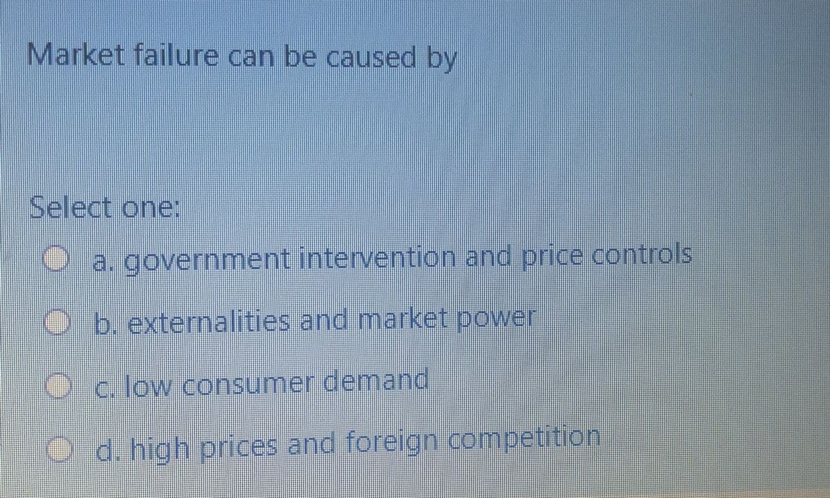 Market failure can be caused by
Select one:
O a. government intervention and price controls
Ob. externalities and market power
Oc. low consumer demand
O d. high prices and foreign competition
