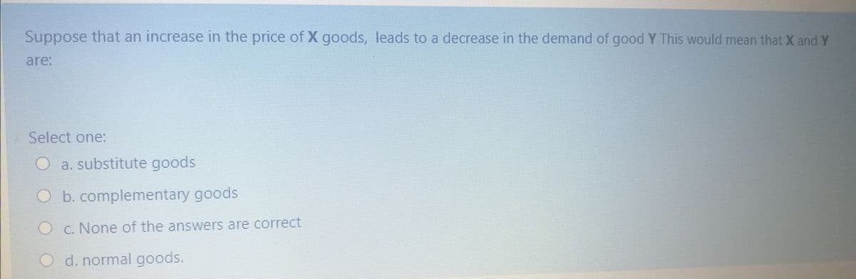 Suppose that an increase in the price of X goods, leads to a decrease in the demand of good Y This would mean that X and Y
are:
Select one:
O a. substitute goods
O b. complementary goods
O c. None of the answers are correct
O d. normal goods.
