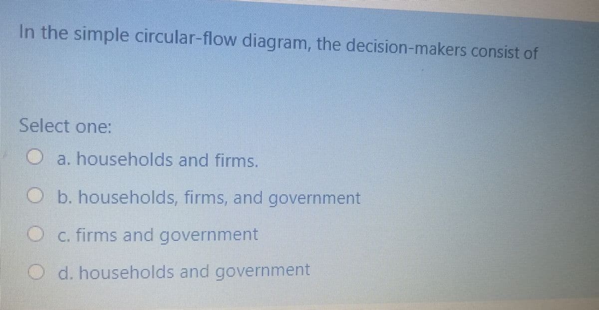 In the simple circular-flow diagram, the decision-makers consist of
Select one:
a. households and firms.
b. households, firms, and government
c. firms and government
O d. households and government
