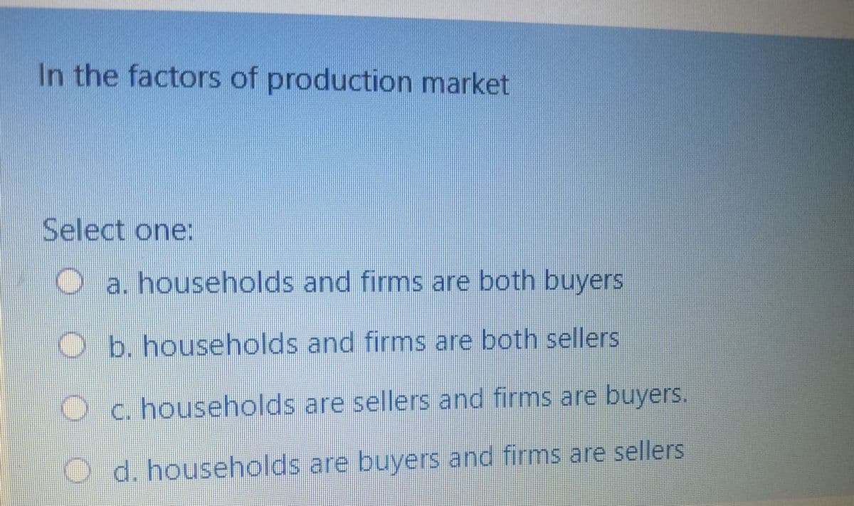In the factors of production market
Select one:
a. households and firms are both buyers
b. households and firms are both sellers
c. households are sellers and firms are buyers.
d. households are buyers and firms are sellers
