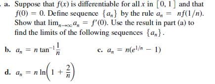 a. Suppose that f(x) is differentiable for all x in [0, 1] and that
f(0) = 0. Define sequence {a,} by the rule a,
Show that lim, a, = f'(0). Use the result in part (a) to
find the limits of the following sequences {a,}.
nf(1/n).
%3D
%3D
b. an
а, — п tan
= n
tan!
c. a, = n(e!/m – 1)
d. a, = n In 1 +
NIE
