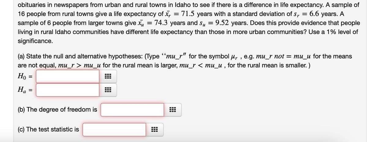 obituaries in newspapers from urban and rural towns in Idaho to see if there is a difference in life expectancy. A sample of
16 people from rural towns give a life expectancy of x = 71.5 years with a standard deviation of S₁ = 6.6 years. A
sample of 6 people from larger towns give x = 74.3 years and su = 9.52 years. Does this provide evidence that people
living in rural Idaho communities have different life expectancy than those in more urban communities? Use a 1% level of
significance.
(a) State the null and alternative hypotheses: (Type "mu_r" for the symbol µ,, e.g. mu_r not = mu_u for the means
are not equal, mu_r > mu_u for the rural mean is larger, mu_r < mu_u, for the rural mean is smaller.)
Ho =
Ha
=
(b) The degree of freedom is
(c) The test statistic is
●‒‒
—
……
T
TT
……
……