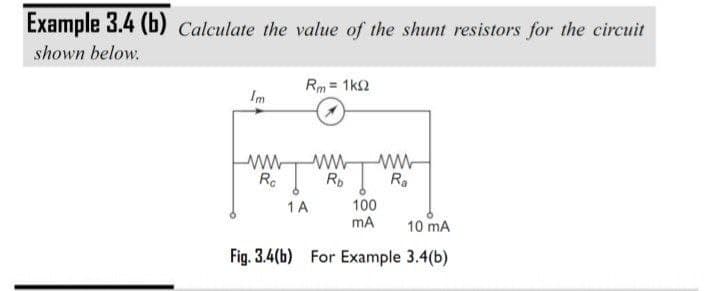 Example 3.4 (b) Calculate the value of the shunt resistors for the circuit
shown below.
Rm = 1k2
Im
Rc
Rp
Ra
100
mA
1 A
10 mA
Fig. 3.4(b) For Example 3.4(b)
