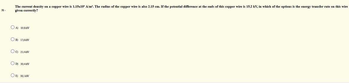 The current density on a copper wire is 1.15x10 A/m?. The radius of the copper wire is also 2.15 cm. If the potential difference at the ends of this copper wire is 15.2 kV, in which of the options is the energy transfer rate on this wire
31 -
given correctly?
O A) 10.8 kW
O B) 17,6 kW
O C) 25,4 kW
O D) 30,4 kW
O E) 38,1 kW
