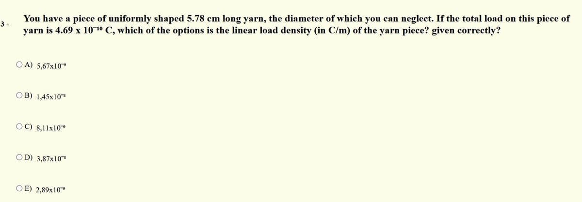 You have a piece of uniformly shaped 5.78 cm long yarn, the diameter of which you can neglect. If the total load on this piece of
yarn is 4.69 x 10-10 C, which of the options is the linear load density (in C/m) of the yarn piece? given correctly?
3 -
O A) 5,67x10
O B) 1,45x10
8,11x10
O D) 3,87x10
O E) 2,89x10
