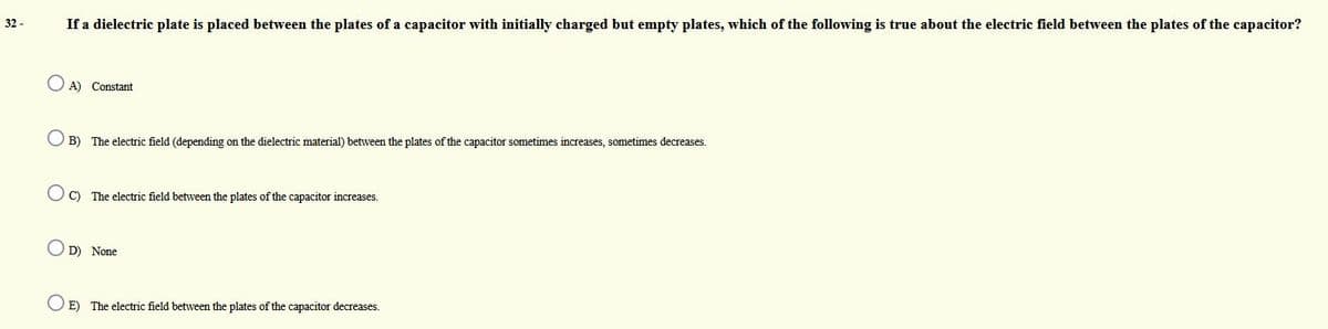 If a dielectric plate is placed between the plates of a capacitor with initially charged but empty plates, which of the following is true about the electric field between the plates of the capacitor?
32 -
A) Constant
O B) The electric field (depending on the dielectric material) between the plates of the capacitor sometimes increases, sometimes decreases.
C) The electric field between the plates of the capacitor increases.
O D) None
O E) The electric field between the plates of the capacitor decreases.
